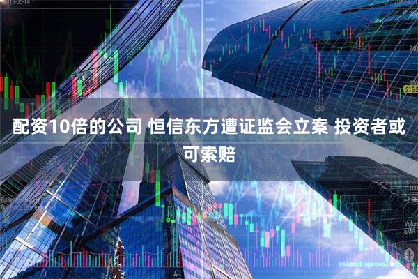 配资10倍的公司 恒信东方遭证监会立案 投资者或可索赔