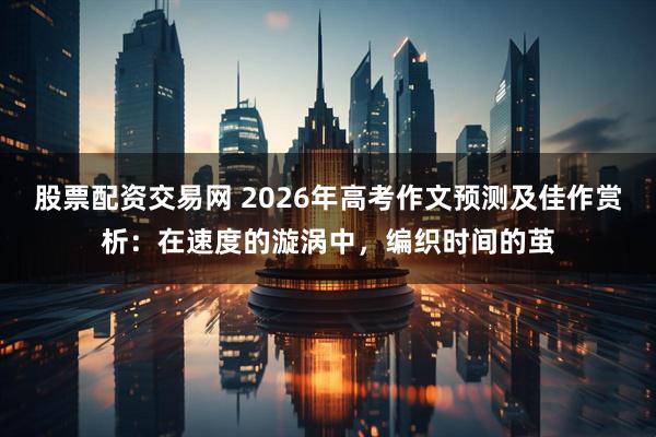 股票配资交易网 2026年高考作文预测及佳作赏析：在速度的漩涡中，编织时间的茧
