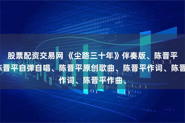 股票配资交易网 《尘路三十年》伴奏版、陈晋平伴奏、陈晋平自弹自唱、陈晋平原创歌曲、陈晋平作词、陈晋平作曲、