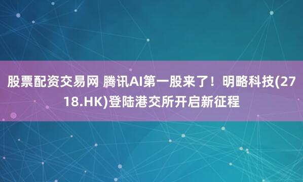 股票配资交易网 腾讯AI第一股来了！明略科技(2718.HK)登陆港交所开启新征程