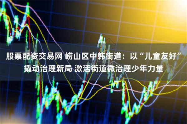 股票配资交易网 崂山区中韩街道：以“儿童友好”撬动治理新局 激活街道微治理少年力量