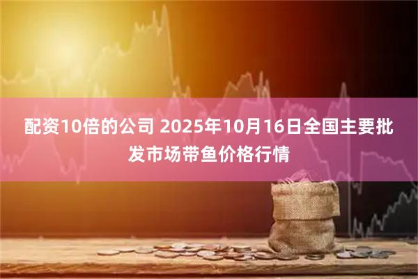 配资10倍的公司 2025年10月16日全国主要批发市场带鱼价格行情
