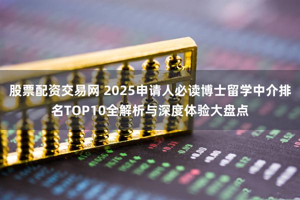 股票配资交易网 2025申请人必读博士留学中介排名TOP10全解析与深度体验大盘点