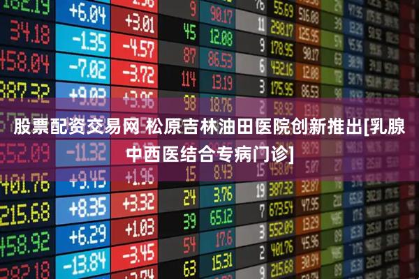 股票配资交易网 松原吉林油田医院创新推出[乳腺中西医结合专病门诊]