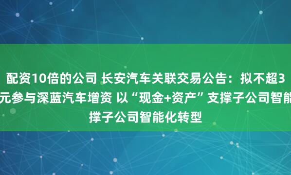 配资10倍的公司 长安汽车关联交易公告：拟不超31.22亿元参与深蓝汽车增资 以“现金+资产”支撑子公司智能化转型