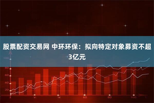 股票配资交易网 中环环保：拟向特定对象募资不超3亿元