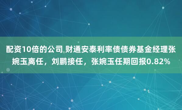 配资10倍的公司 财通安泰利率债债券基金经理张婉玉离任，刘鹏接任，张婉玉任期回报0.82%