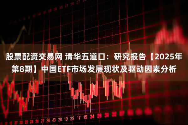 股票配资交易网 清华五道口:研究报告【2025年第8期】中国ETF市场发展现状及驱动因素分析