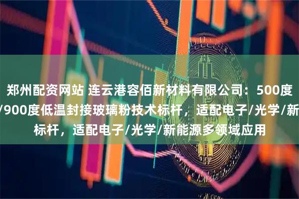 郑州配资网站 连云港容佰新材料有限公司:500度/450度/600度/900度低温封接玻璃粉技术标杆,适配电子/光学/新能源多领域应用