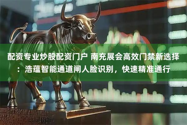 配资专业炒股配资门户 南充展会高效门禁新选择：浩蕴智能通道闸人脸识别，快速精准通行