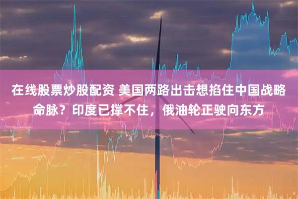 在线股票炒股配资 美国两路出击想掐住中国战略命脉?印度已撑不住,俄油轮正驶向东方