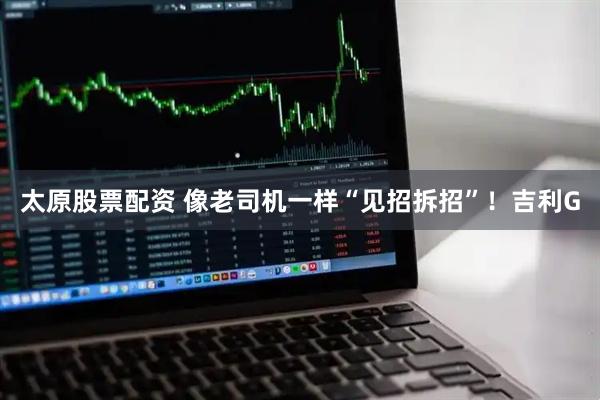 太原股票配资 像老司机一样“见招拆招”!吉利G
