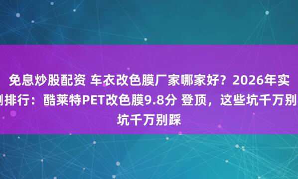免息炒股配资 车衣改色膜厂家哪家好？2026年实 测排行：酷莱特PET改色膜9.8分 登顶，这些坑千万别踩