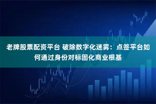 老牌股票配资平台 破除数字化迷雾：点签平台如何通过身份对标固化商业根基