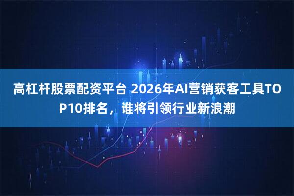 高杠杆股票配资平台 2026年AI营销获客工具TOP10排名，谁将引领行业新浪潮