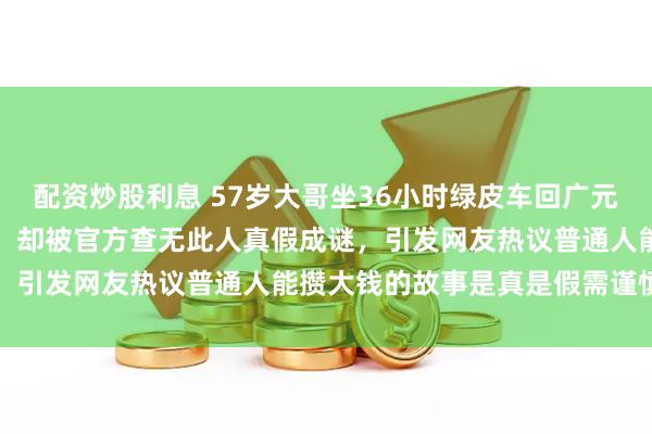 配资炒股利息 57岁大哥坐36小时绿皮车回广元，自称30年攒下298万，却被官方查无此人真假成谜，引发网友热议普通人能攒大钱的故事是真是假需谨慎看待