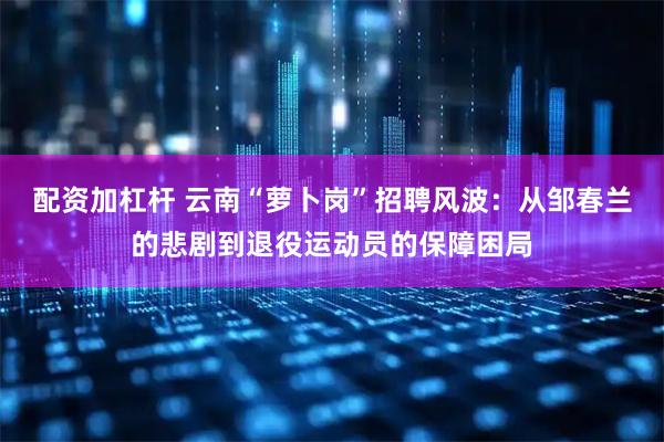配资加杠杆 云南“萝卜岗”招聘风波：从邹春兰的悲剧到退役运动员的保障困局