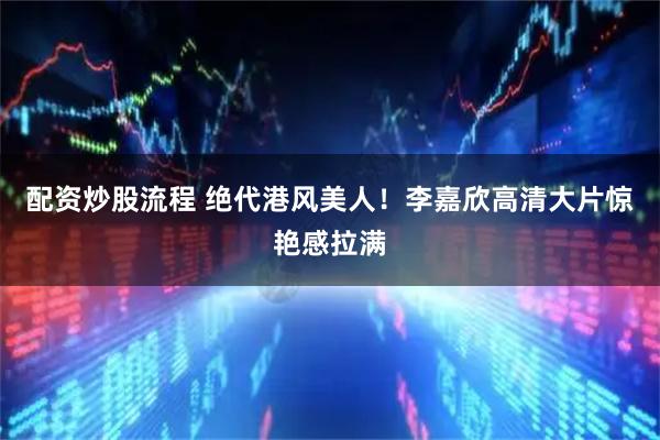 配资炒股流程 绝代港风美人!李嘉欣高清大片惊艳感拉满